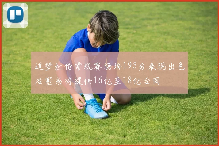 追梦杜伦常规赛场均195分表现出色活塞或将提供16亿至18亿合同