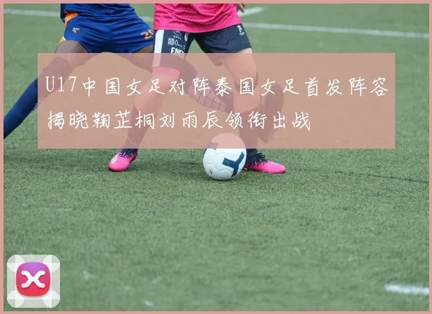 U17中国女足对阵泰国女足首发阵容揭晓鞠芷桐刘雨辰领衔出战