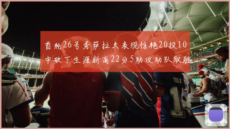 首轮26号秀萨拉夫表现惊艳20投10中砍下生涯新高22分5助攻助队取胜