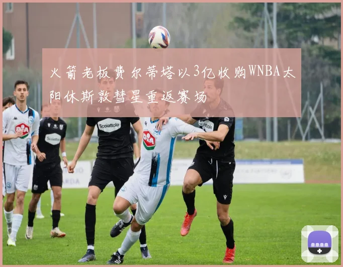 火箭老板费尔蒂塔以3亿收购WNBA太阳休斯敦彗星重返赛场