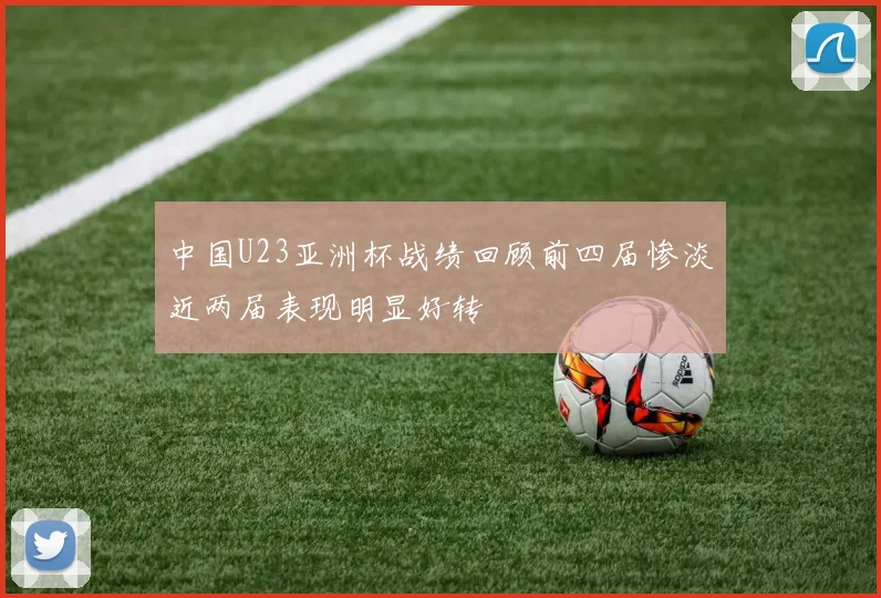 中国U23亚洲杯战绩回顾前四届惨淡近两届表现明显好转