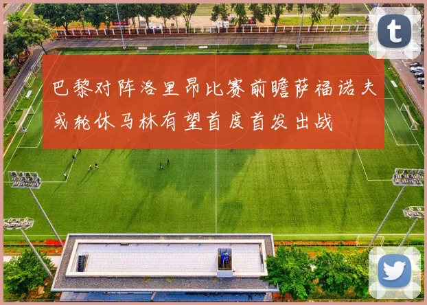 巴黎对阵洛里昂比赛前瞻萨福诺夫或轮休马林有望首度首发出战