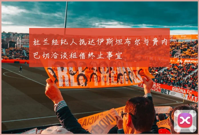 杜兰经纪人抵达伊斯坦布尔与费内巴切洽谈租借终止事宜
