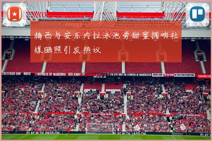 梅西与安东内拉泳池旁甜蜜拥吻社媒晒照引发热议