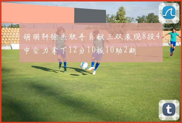 胡明轩徐杰联手贡献三双表现8投4中合力拿下12分10板10助2断
