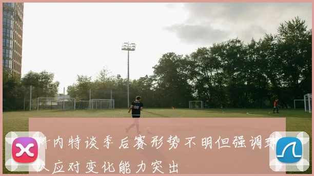 科内特谈季后赛形势不明但强调球队应对变化能力突出