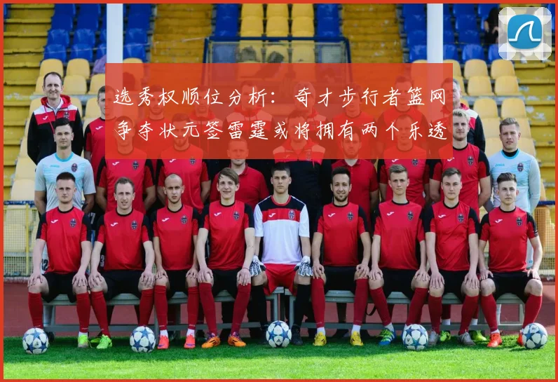 选秀权顺位分析：奇才步行者篮网争夺状元签雷霆或将拥有两个乐透签