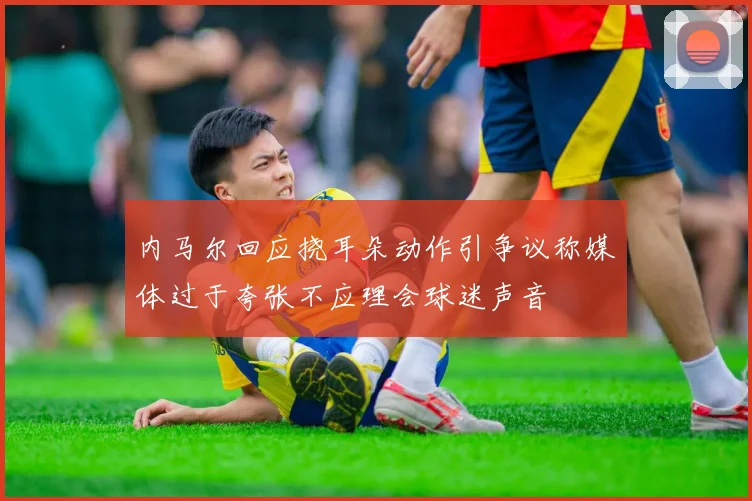 内马尔回应挠耳朵动作引争议称媒体过于夸张不应理会球迷声音