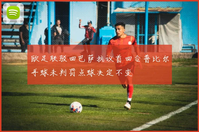 欧足联驳回巴萨抗议首回合普比尔手球未判罚点球决定不变