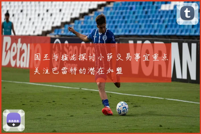 国王与猛龙探讨小萨交易事宜重点关注巴雷特的潜在加盟