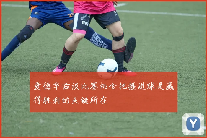 爱德华兹谈比赛机会把握进球是赢得胜利的关键所在