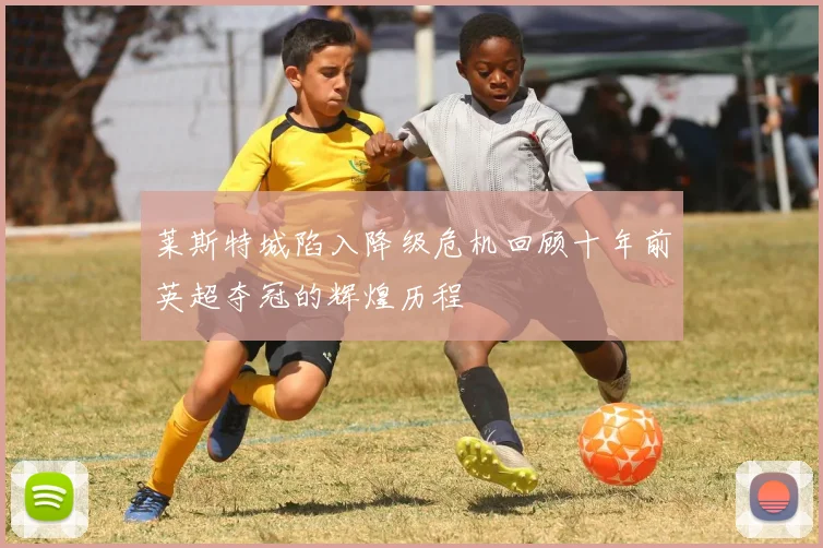 莱斯特城陷入降级危机回顾十年前英超夺冠的辉煌历程