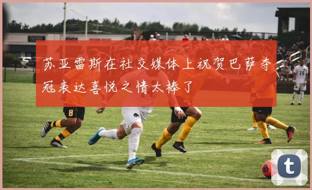 苏亚雷斯在社交媒体上祝贺巴萨夺冠表达喜悦之情太棒了
