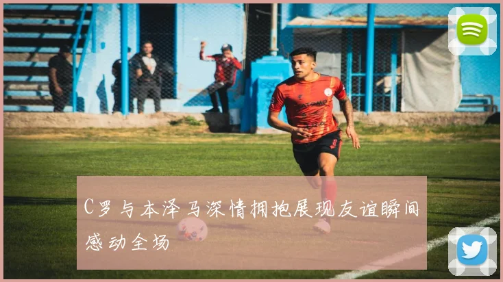 C罗与本泽马深情拥抱展现友谊瞬间感动全场