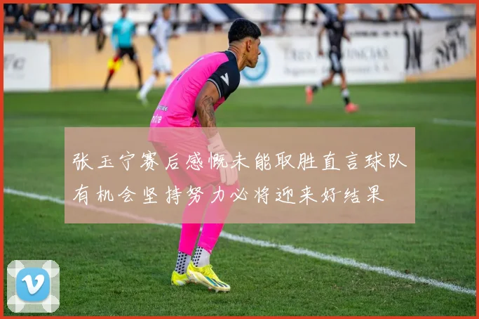 张玉宁赛后感慨未能取胜直言球队有机会坚持努力必将迎来好结果