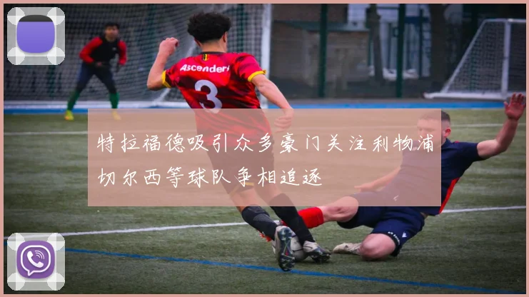 特拉福德吸引众多豪门关注利物浦切尔西等球队争相追逐