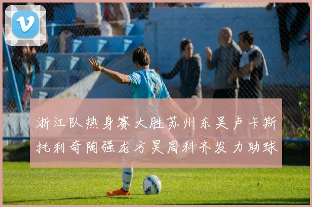 浙江队热身赛大胜苏州东吴卢卡斯托利奇陶强龙方昊周科齐发力助球队取胜