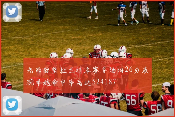 老而弥坚杜兰特本赛季场均26分表现卓越命中率高达524187