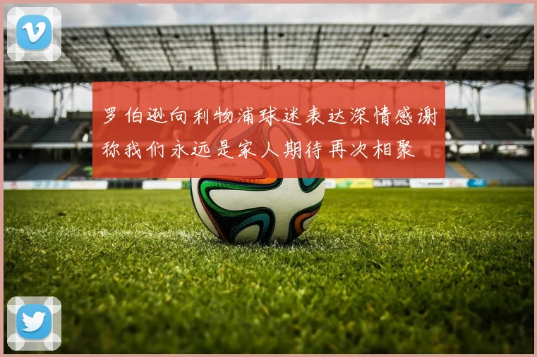 罗伯逊向利物浦球迷表达深情感谢称我们永远是家人期待再次相聚
