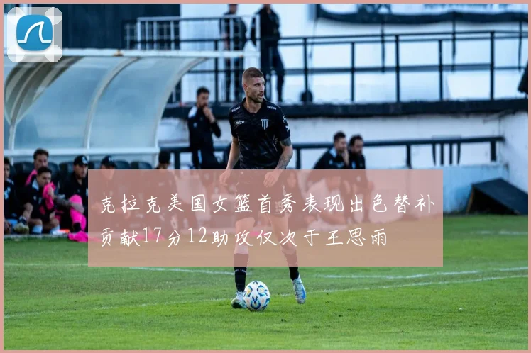 克拉克美国女篮首秀表现出色替补贡献17分12助攻仅次于王思雨