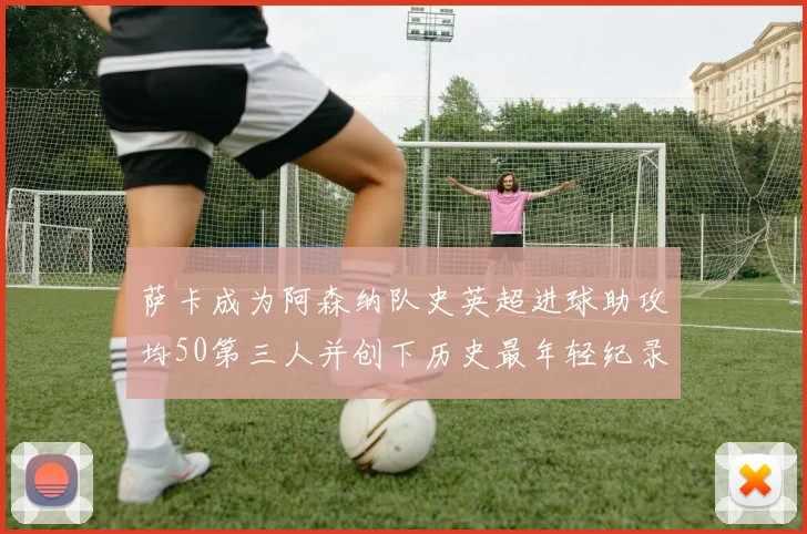 萨卡成为阿森纳队史英超进球助攻均50第三人并创下历史最年轻纪录