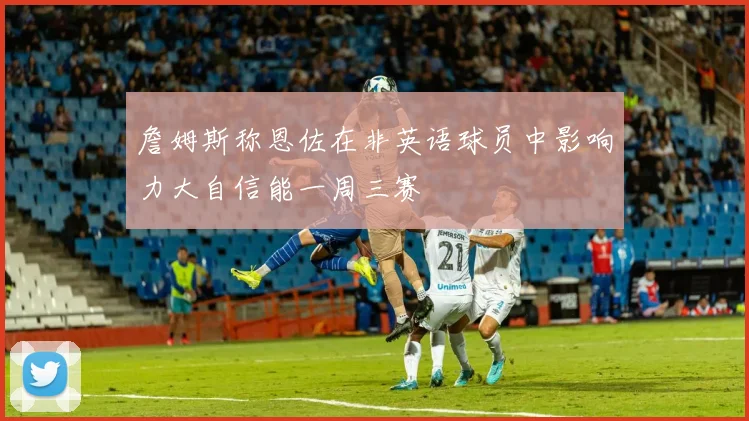 詹姆斯称恩佐在非英语球员中影响力大自信能一周三赛