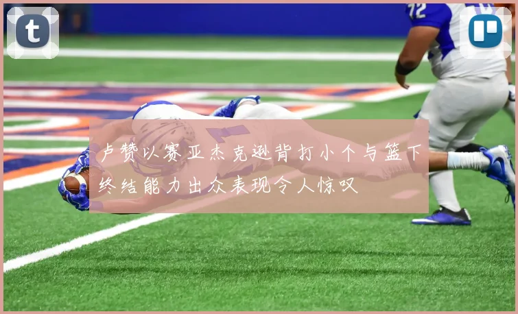 卢赞以赛亚杰克逊背打小个与篮下终结能力出众表现令人惊叹