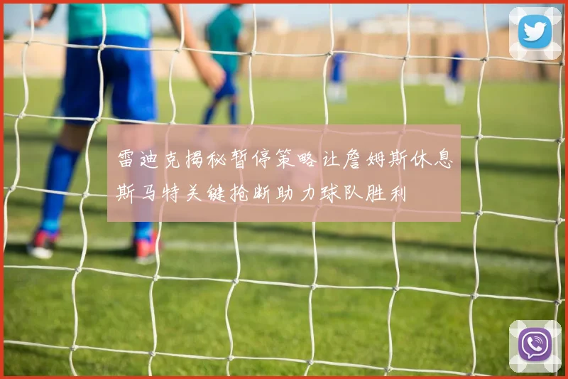 雷迪克揭秘暂停策略让詹姆斯休息斯马特关键抢断助力球队胜利