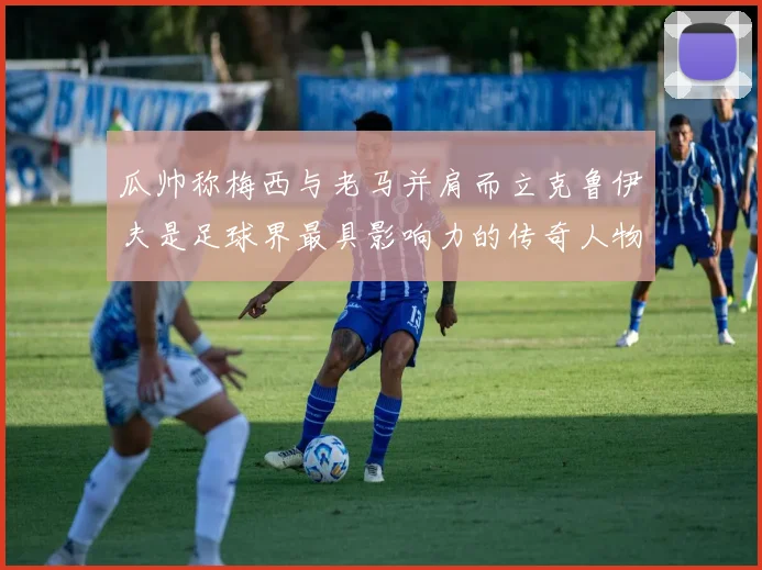 瓜帅称梅西与老马并肩而立克鲁伊夫是足球界最具影响力的传奇人物