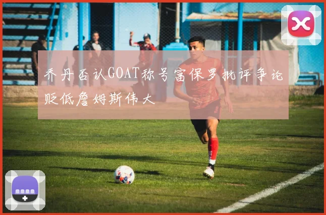 乔丹否认GOAT称号富保罗批评争论贬低詹姆斯伟大