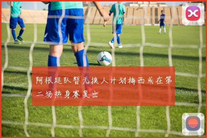 阿根廷队暂无换人计划梅西或在第二场热身赛复出