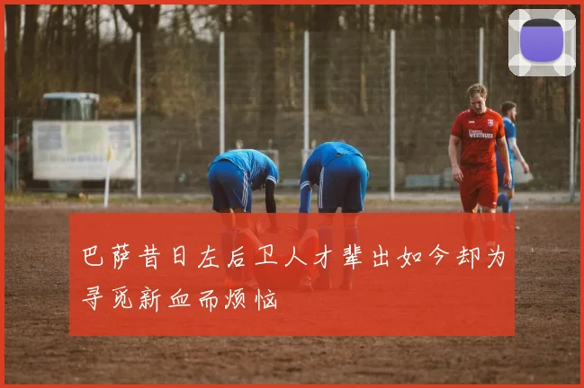 巴萨昔日左后卫人才辈出如今却为寻觅新血而烦恼