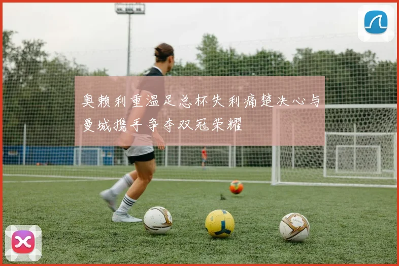 奥赖利重温足总杯失利痛楚决心与曼城携手争夺双冠荣耀