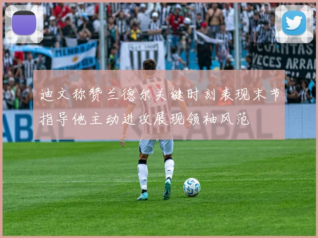 迪文称赞兰德尔关键时刻表现末节指导他主动进攻展现领袖风范